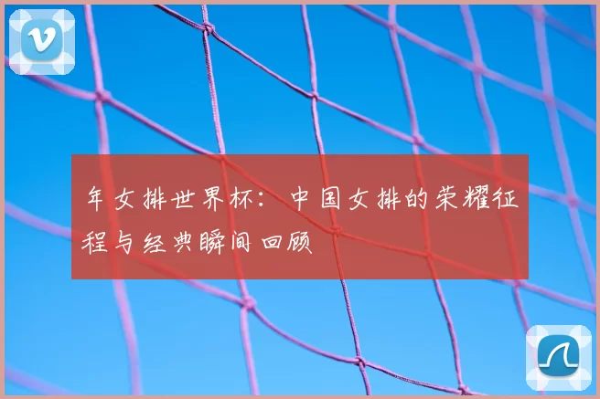年女排世界杯：中国女排的荣耀征程与经典瞬间回顾