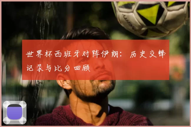 世界杯西班牙对阵伊朗：历史交锋记录与比分回顾