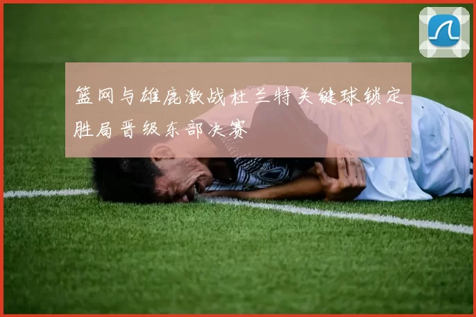 篮网与雄鹿激战杜兰特关键球锁定胜局晋级东部决赛