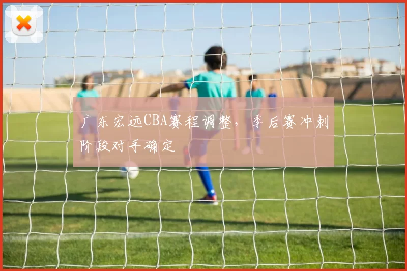 广东宏远CBA赛程调整，季后赛冲刺阶段对手确定