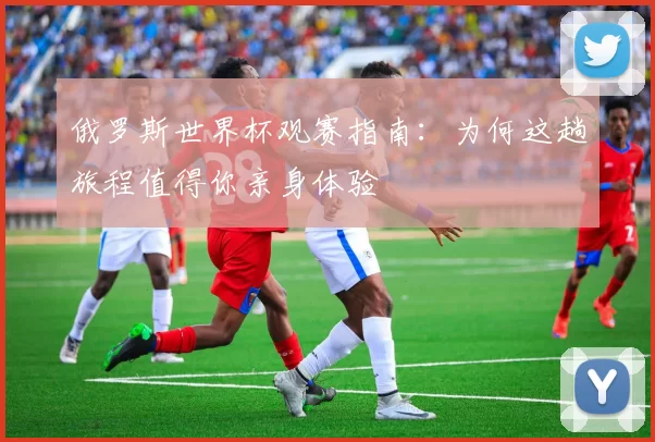 俄罗斯世界杯观赛指南：为何这趟旅程值得你亲身体验