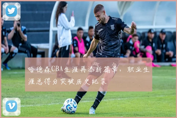 哈德森CBA生涯再添新篇章,职业生涯总得分突破历史纪录