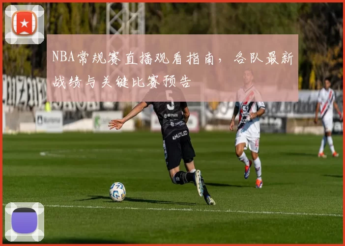 NBA常规赛直播观看指南，各队最新战绩与关键比赛预告
