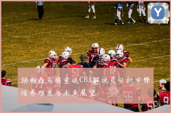杨瀚森或将重返CBA解说员分析中锋培养难度与未来展望