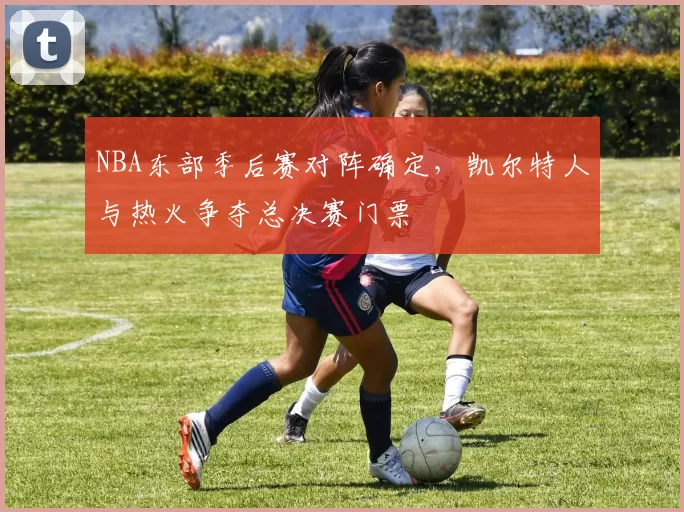 NBA东部季后赛对阵确定,凯尔特人与热火争夺总决赛门票