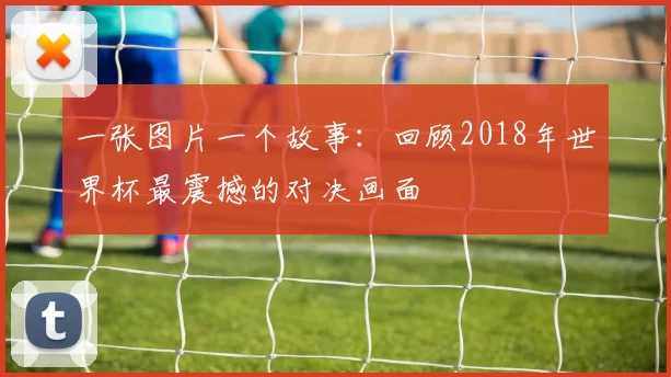 一张图片一个故事：回顾2018年世界杯最震撼的对决画面
