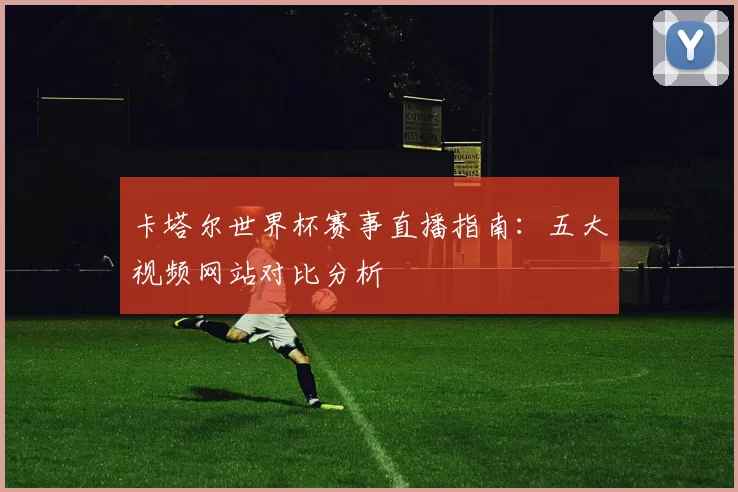 卡塔尔世界杯赛事直播指南：五大视频网站对比分析