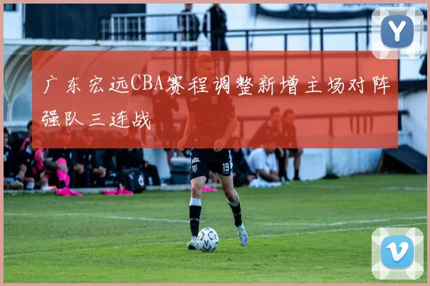 广东宏远CBA赛程调整新增主场对阵强队三连战