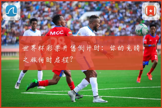 世界杯彩票开售倒计时：你的竞猜之旅何时启程？