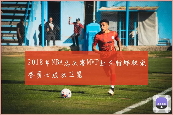 2018年NBA总决赛MVP杜兰特蝉联荣誉勇士成功卫冕