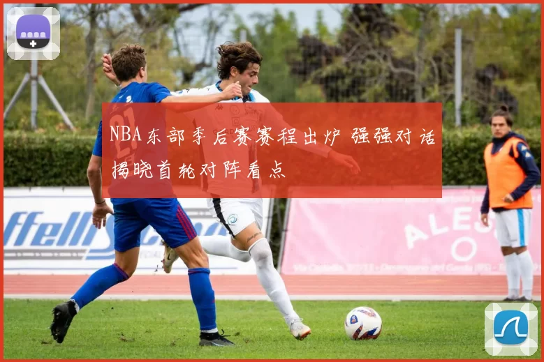 NBA东部季后赛赛程出炉 强强对话揭晓首轮对阵看点
