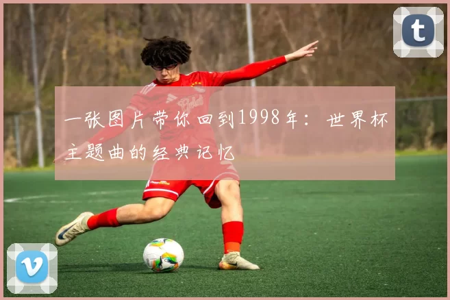 一张图片带你回到1998年:世界杯主题曲的经典记忆