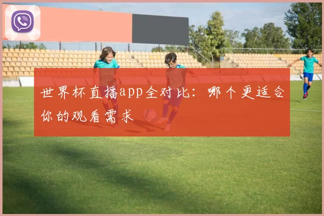 世界杯直播app全对比：哪个更适合你的观看需求