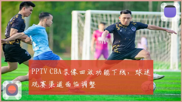 PPTV CBA录像回放功能下线,球迷观赛渠道面临调整
