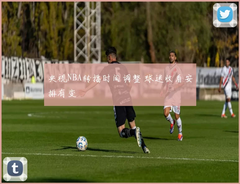 央视NBA转播时间调整 球迷收看安排有变