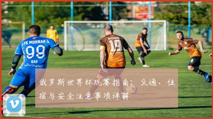 俄罗斯世界杯观赛指南：交通、住宿与安全注意事项详解