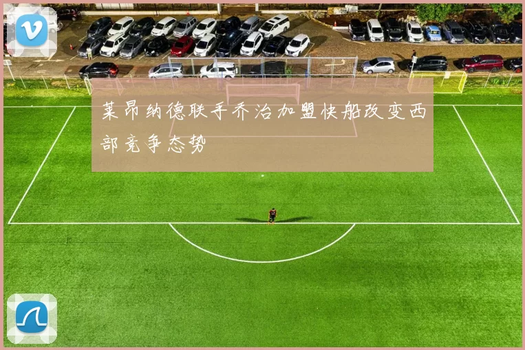 莱昂纳德联手乔治加盟快船改变西部竞争态势