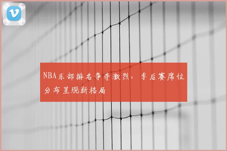 NBA东部排名争夺激烈,季后赛席位分布呈现新格局