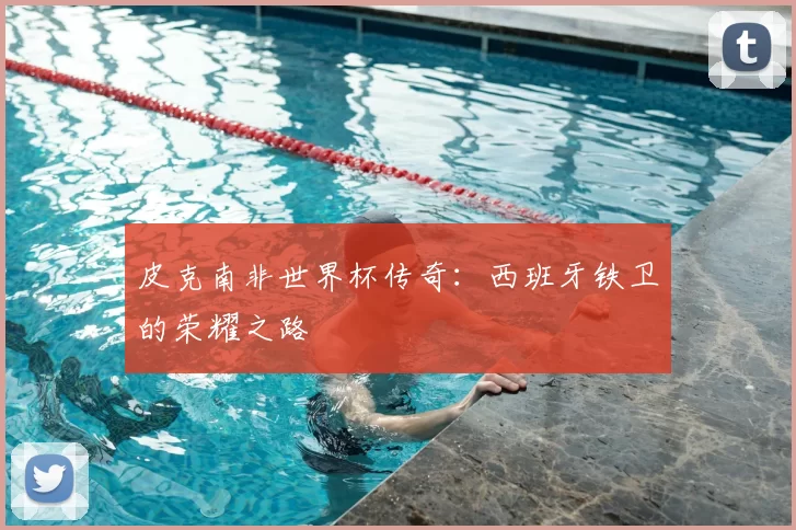 皮克南非世界杯传奇：西班牙铁卫的荣耀之路