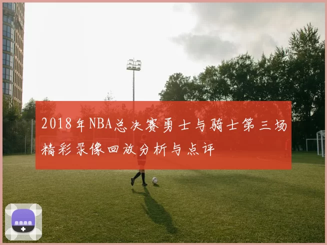 2018年NBA总决赛勇士与骑士第三场精彩录像回放分析与点评