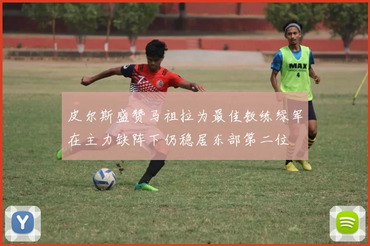 皮尔斯盛赞马祖拉为最佳教练绿军在主力缺阵下仍稳居东部第二位