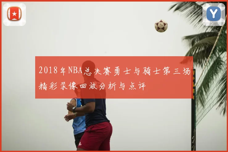 2018年NBA总决赛勇士与骑士第三场精彩录像回放分析与点评