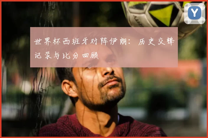 世界杯西班牙对阵伊朗：历史交锋记录与比分回顾
