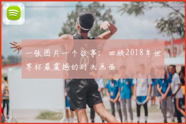 一张图片一个故事:回顾2018年世界杯最震撼的对决画面
