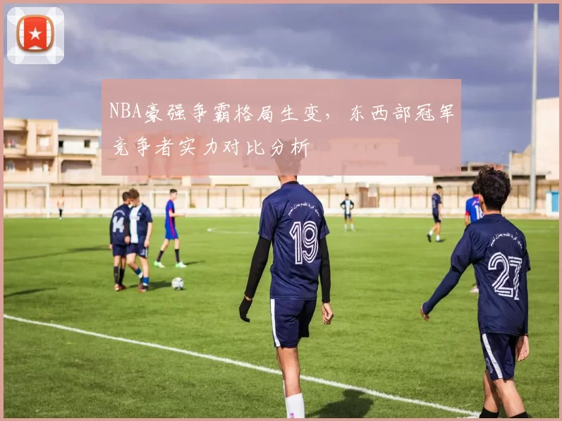 NBA豪强争霸格局生变，东西部冠军竞争者实力对比分析