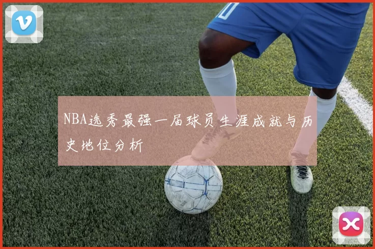 NBA选秀最强一届球员生涯成就与历史地位分析