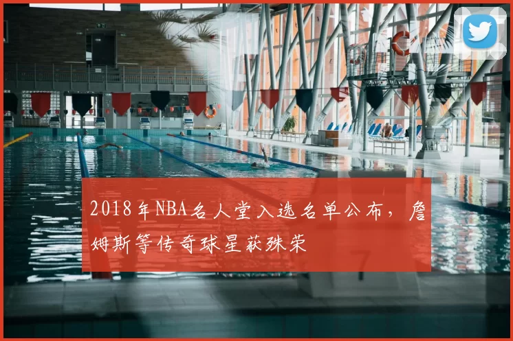 2018年NBA名人堂入选名单公布，詹姆斯等传奇球星获殊荣