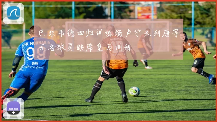 巴尔韦德回归训练场卢宁米利唐等五名球员缺席皇马训练