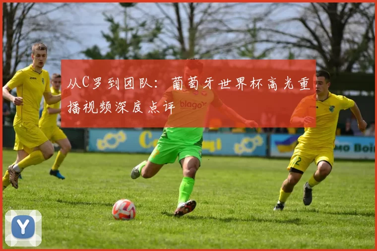 从C罗到团队：葡萄牙世界杯高光重播视频深度点评