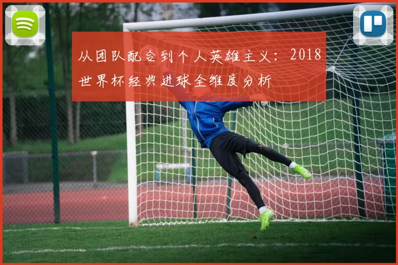 从团队配合到个人英雄主义：2018世界杯经典进球全维度分析