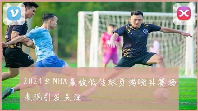 2024年NBA最被低估球员揭晓其赛场表现引发关注