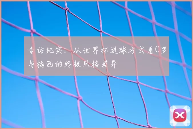专访纪实：从世界杯进球方式看C罗与梅西的终极风格差异