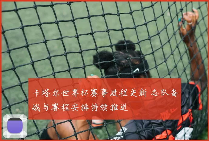 卡塔尔世界杯赛事进程更新 各队备战与赛程安排持续推进