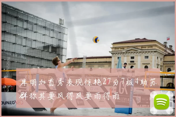 库明加首秀表现惊艳27分7板4助苏群称其要风得风要雨得雨
