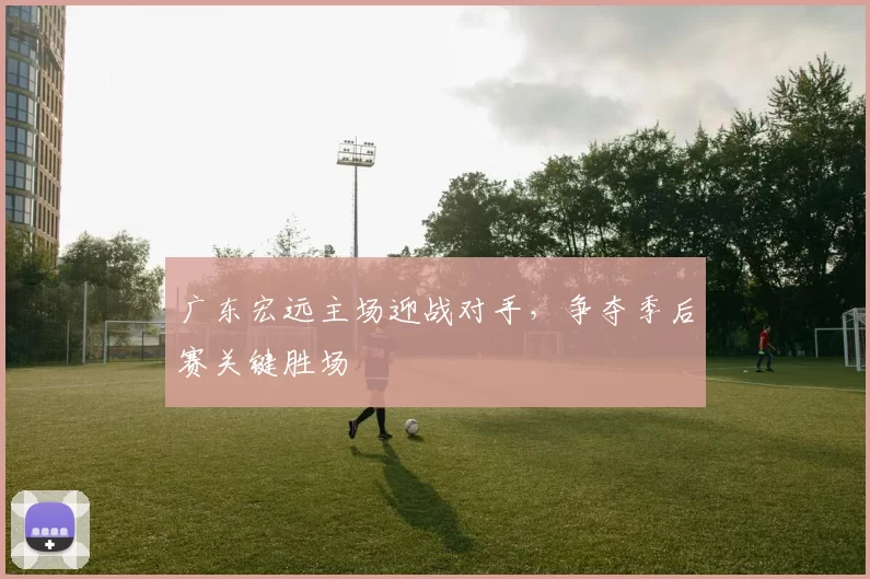广东宏远主场迎战对手，争夺季后赛关键胜场