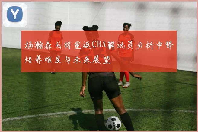 杨瀚森或将重返CBA解说员分析中锋培养难度与未来展望