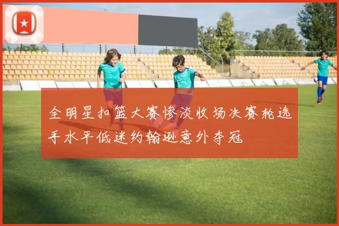 全明星扣篮大赛惨淡收场决赛轮选手水平低迷约翰逊意外夺冠