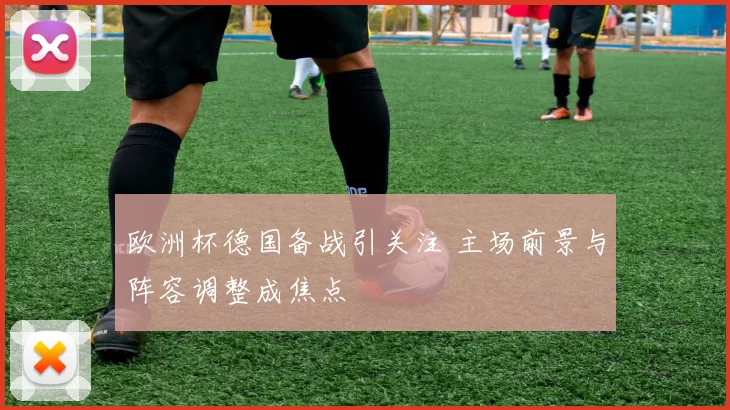 欧洲杯德国备战引关注 主场前景与阵容调整成焦点