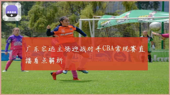 广东宏远主场迎战对手CBA常规赛直播看点解析