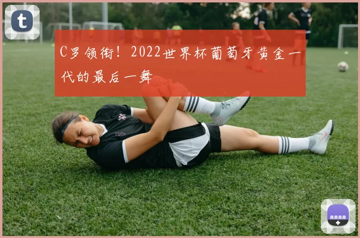 C罗领衔！2022世界杯葡萄牙黄金一代的最后一舞