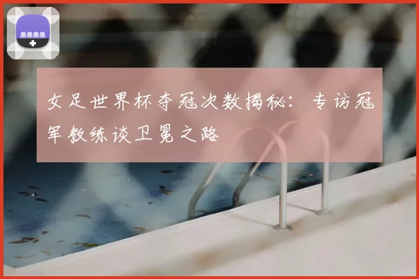 女足世界杯夺冠次数揭秘：专访冠军教练谈卫冕之路