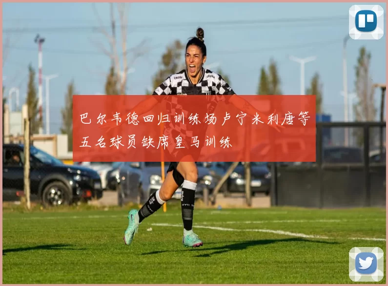 巴尔韦德回归训练场卢宁米利唐等五名球员缺席皇马训练