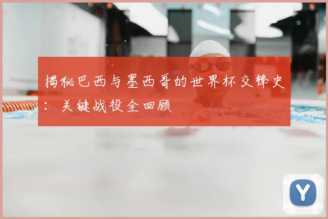 揭秘巴西与墨西哥的世界杯交锋史：关键战役全回顾