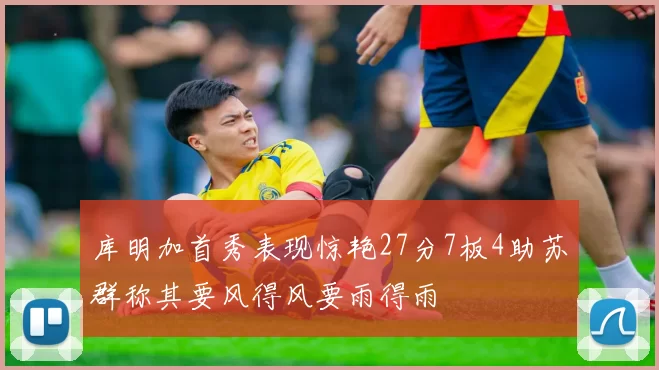 库明加首秀表现惊艳27分7板4助苏群称其要风得风要雨得雨