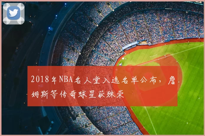 2018年NBA名人堂入选名单公布，詹姆斯等传奇球星获殊荣