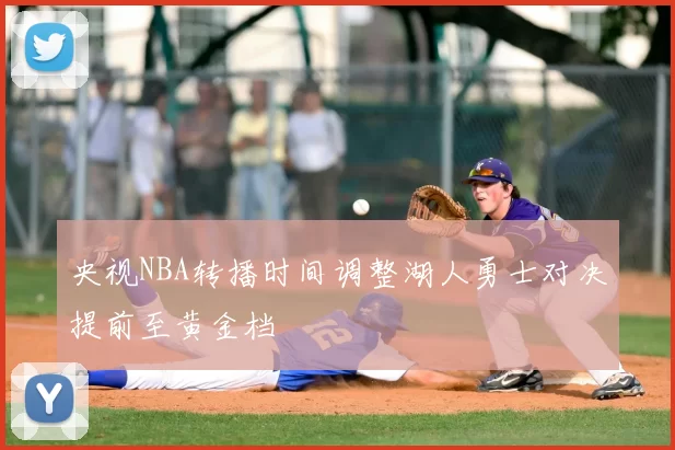 央视NBA转播时间调整湖人勇士对决提前至黄金档